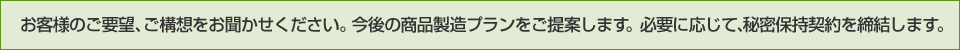 お客様のご要望、ご構想をお聞かせください。今後の商品製造プランをご提案します。
必要に応じて、秘密保持契約を締結します。