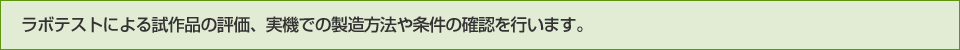ラボテストによる試作品の評価、実機での製造方法や条件の確認を行います。