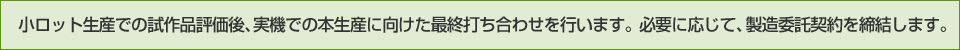 小ロット生産での試作品評価後、実機での本生産に向けた最終打ち合わせを行います。
必要に応じて、製造委託契約を締結します。